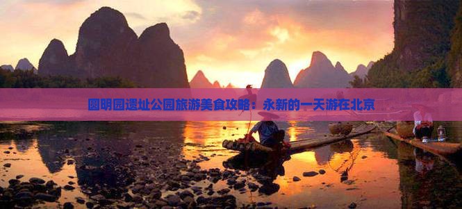 圆明园遗址公园旅游美食攻略：永新的一天游在北京