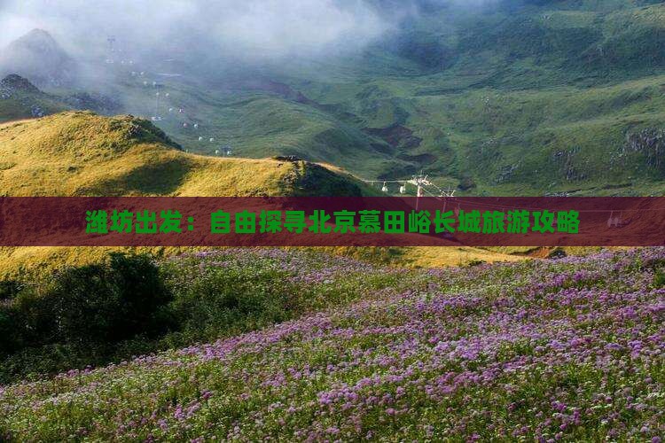 潍坊出发：自由探寻北京慕田峪长城旅游攻略