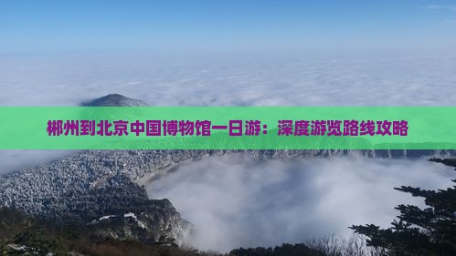 郴州到北京中国博物馆一日游：深度游览路线攻略