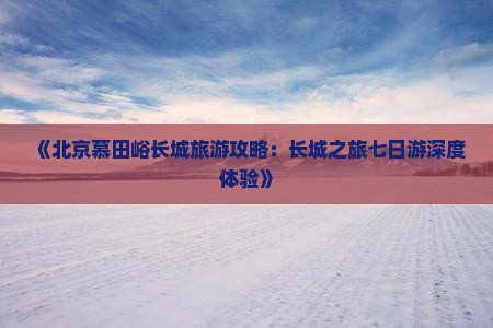 《北京慕田峪长城旅游攻略：长城之旅七日游深度体验》