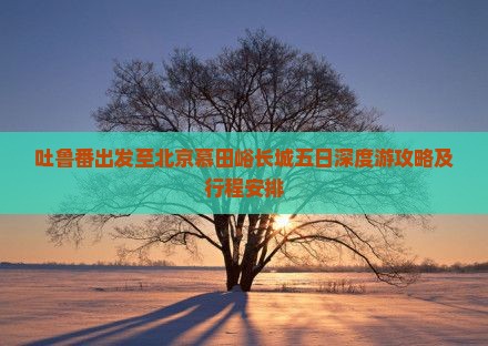 吐鲁番出发至北京慕田峪长城五日深度游攻略及行程安排