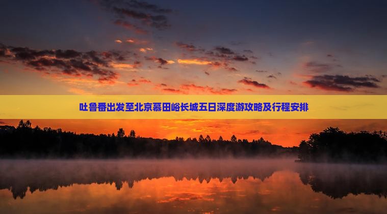 吐鲁番出发至北京慕田峪长城五日深度游攻略及行程安排