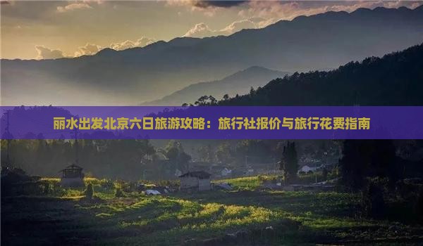 丽水出发北京六日旅游攻略：旅行社报价与旅行花费指南