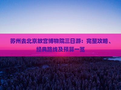 苏州去北京故宫博物院三日游：完整攻略、经典路线及预算一览