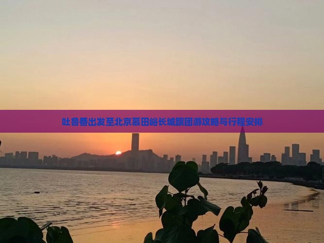 吐鲁番出发至北京慕田峪长城跟团游攻略与行程安排 吐鲁番出发至北京慕田峪长城跟团游攻略与行程安排