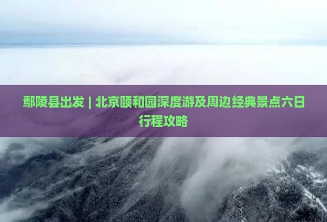 鄢陵县出发 | 北京颐和园深度游及周边经典景点六日行程攻略