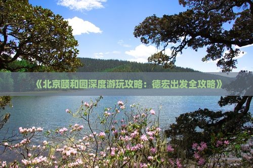《北京颐和园深度游玩攻略：德宏出发全攻略》
