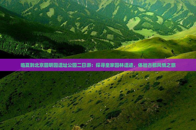 临夏到北京圆明园遗址公园二日游：探寻皇家园林遗迹，体验古都风情之旅