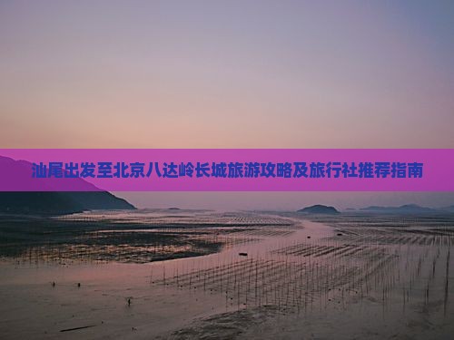 汕尾出发至北京八达岭长城旅游攻略及旅行社推荐指南