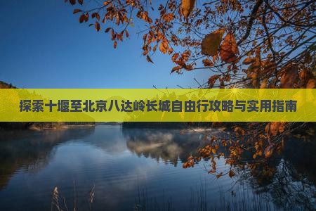 探索十堰至北京八达岭长城自由行攻略与实用指南