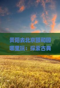 贵阳去北京颐和园哪里玩：探索古典园林之美与京郊风情