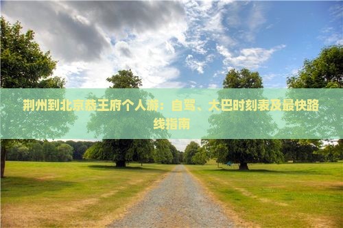 荆州到北京恭王府个人游：自驾、大巴时刻表及最快路线指南