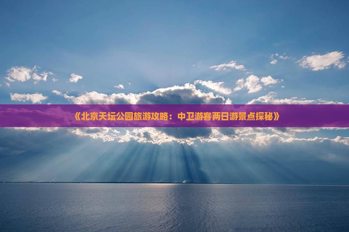 《北京天坛公园旅游攻略：中卫游客两日游景点探秘》