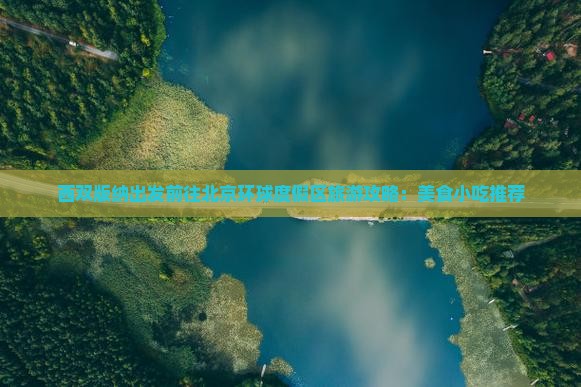 西双版纳出发前往北京环球度假区旅游攻略：美食小吃推荐