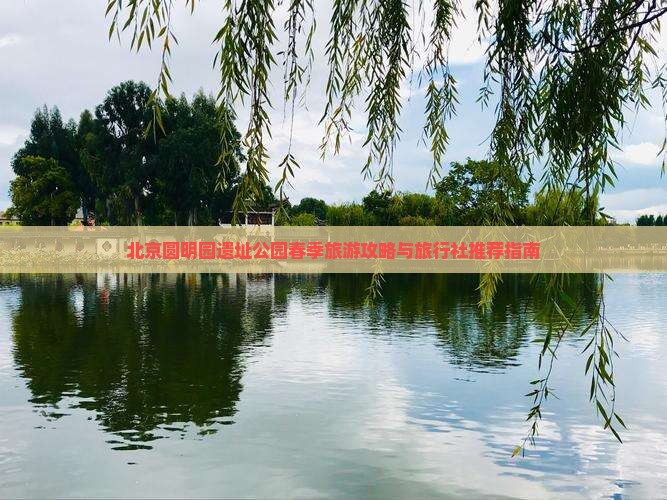 北京圆明园遗址公园春季旅游攻略与旅行社推荐指南 北京圆明园遗址公园春季旅游攻略与旅行社推荐指南