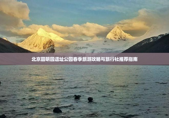 北京圆明园遗址公园春季旅游攻略与旅行社推荐指南 北京圆明园遗址公园春季旅游攻略与旅行社推荐指南