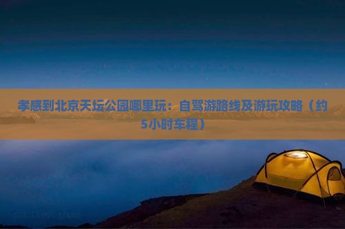 孝感到北京天坛公园哪里玩：自驾游路线及游玩攻略（约5小时车程）