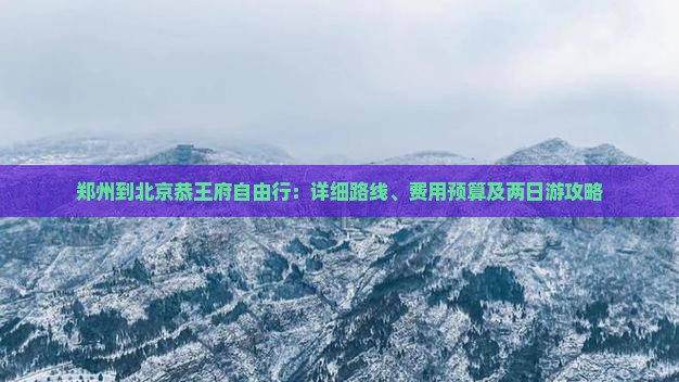 郑州到北京恭王府自由行:详细路线、费用预算及两日游攻略 郑州到北京恭王府自由行:详细路线、费用预算及两日游攻略
