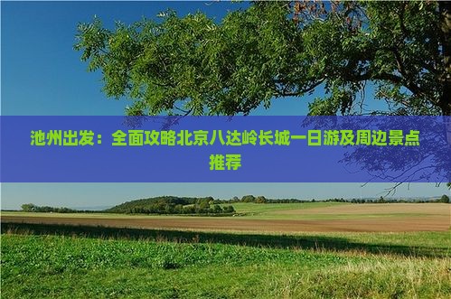 池州出发：全面攻略北京八达岭长城一日游及周边景点推荐