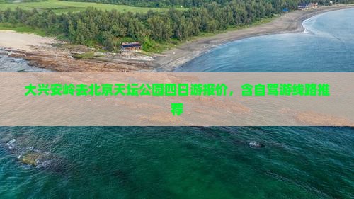 大兴安岭去北京天坛公园四日游报价，含自驾游线路推荐