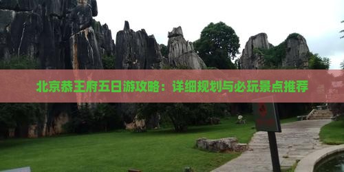 北京恭王府五日游攻略：详细规划与必玩景点推荐