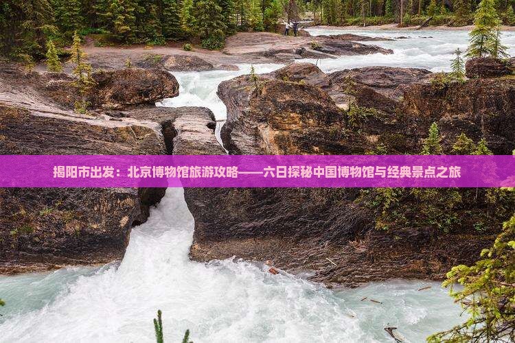 揭阳市出发：北京博物馆旅游攻略——六日探秘中国博物馆与经典景点之旅
