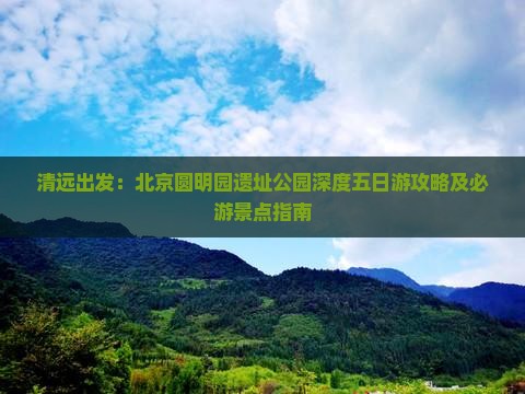 清远出发：北京圆明园遗址公园深度五日游攻略及必游景点指南
