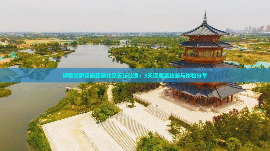 伊犁哈萨克族探秘北京天坛公园：3天深度游攻略与体验分享