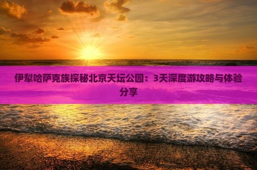 伊犁哈萨克族探秘北京天坛公园：3天深度游攻略与体验分享