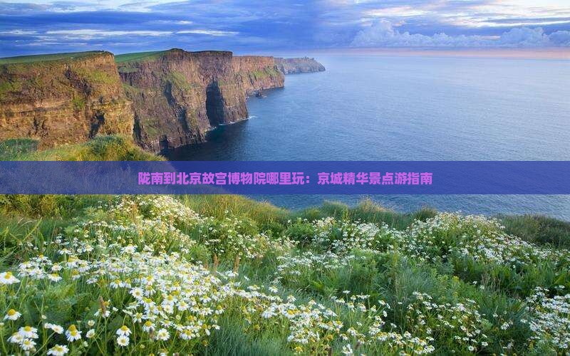 陇南到北京故宫博物院哪里玩：京城精华景点游指南