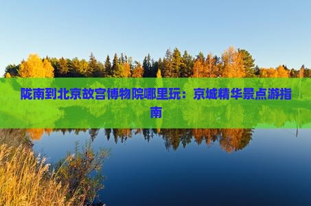 陇南到北京故宫博物院哪里玩：京城精华景点游指南