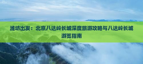 潍坊出发：北京八达岭长城深度旅游攻略与八达岭长城游览指南