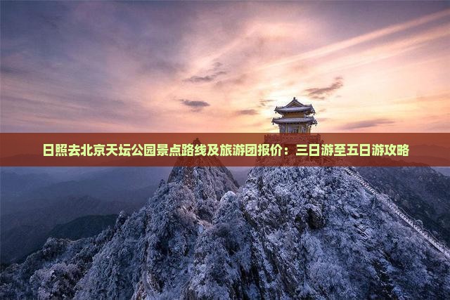 日照去北京天坛公园景点路线及旅游团报价：三日游至五日游攻略