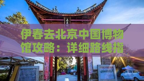 伊春去北京中国博物馆攻略：详细路线指南