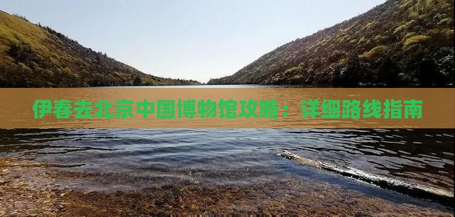 伊春去北京中国博物馆攻略：详细路线指南