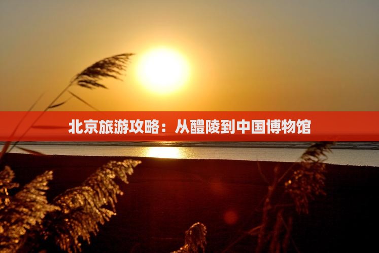 北京旅游攻略：从醴陵到中国博物馆