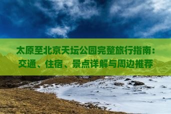 太原至北京天坛公园完整旅行指南：交通、住宿、景点详解与周边推荐