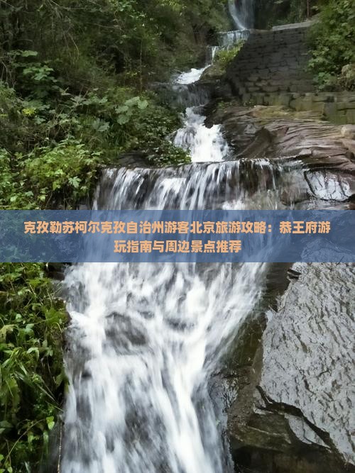 克孜勒苏柯尔克孜自治州游客北京旅游攻略：恭王府游玩指南与周边景点推荐