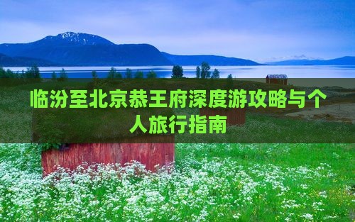 临汾至北京恭王府深度游攻略与个人旅行指南