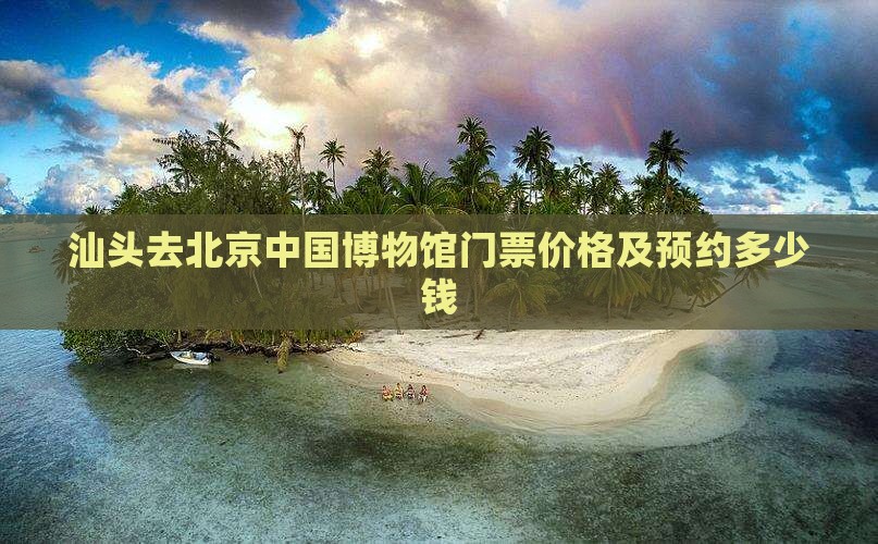 汕头去北京中国博物馆门票价格及预约多少钱