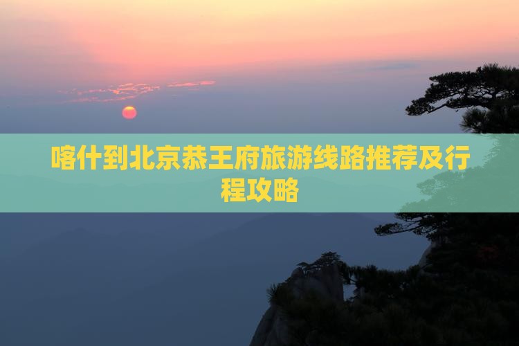 喀什到北京恭王府旅游线路推荐及行程攻略