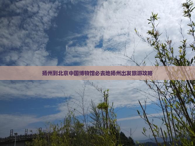 扬州到北京中国博物馆必去地扬州出发旅游攻略