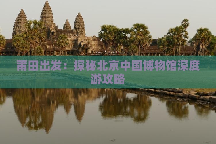 莆田出发：探秘北京中国博物馆深度游攻略