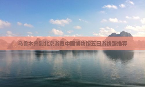 乌鲁木齐到北京游览中国博物馆五日游线路推荐