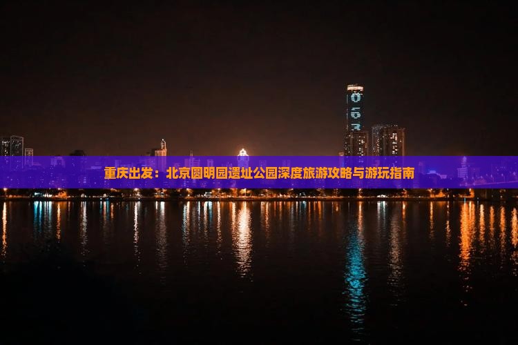 重庆出发：北京圆明园遗址公园深度旅游攻略与游玩指南