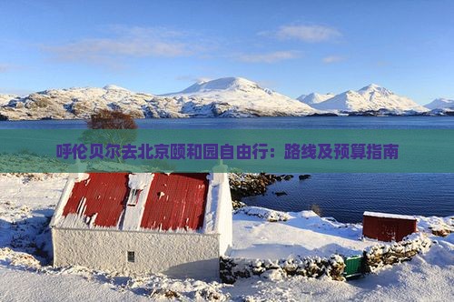 呼伦贝尔去北京颐和园自由行：路线及预算指南