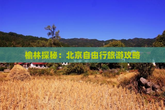 榆林探秘：北京自由行旅游攻略