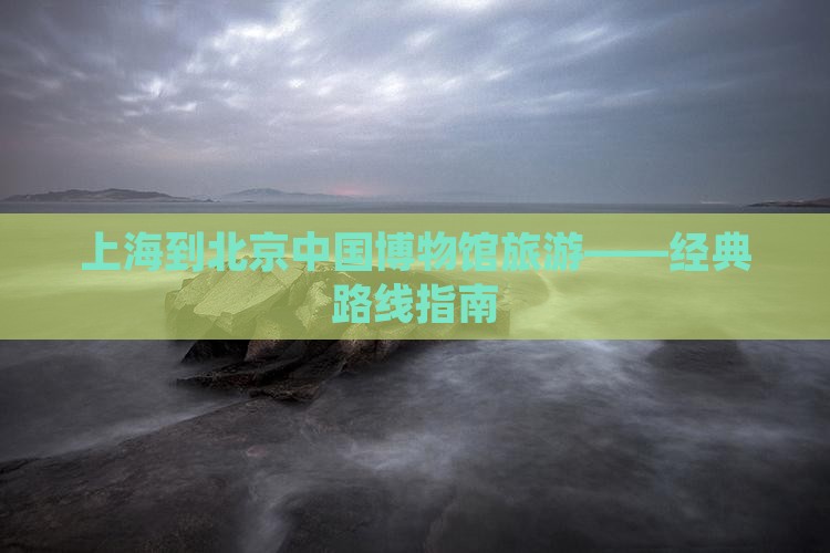 上海到北京中国博物馆旅游——经典路线指南