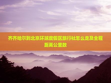 齐齐哈尔到北京环球度假区旅行社怎么走及全程距离公里数