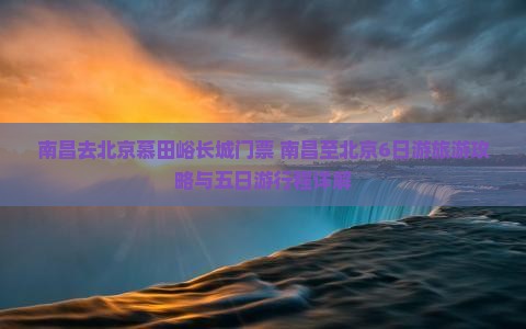 南昌去北京慕田峪长城门票+南昌至北京6日游旅游攻略与五日游行程详解 南昌去北京慕田峪长城门票+南昌至北京6日游旅游攻略与五日游行程详解